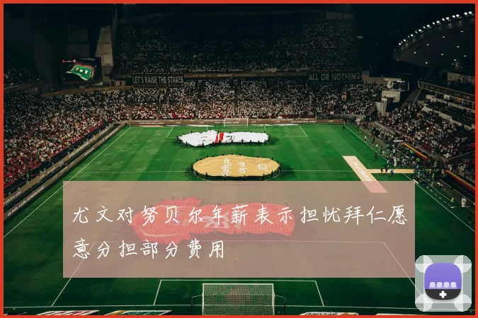 尤文对努贝尔年薪表示担忧拜仁愿意分担部分费用