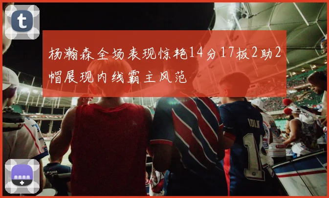杨瀚森全场表现惊艳14分17板2助2帽展现内线霸主风范