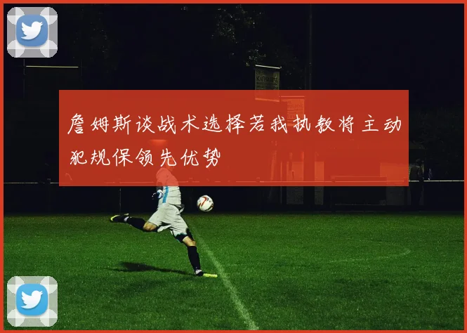 詹姆斯谈战术选择若我执教将主动犯规保领先优势