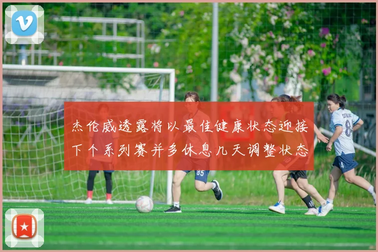 杰伦威透露将以最佳健康状态迎接下个系列赛并多休息几天调整状态