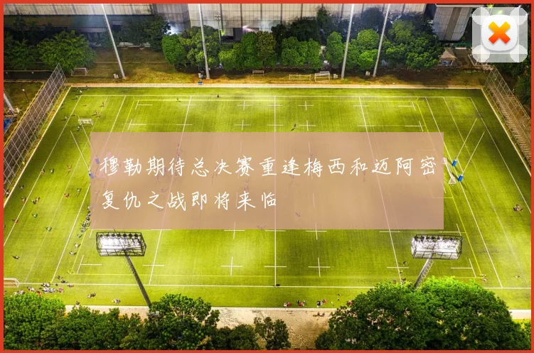 穆勒期待总决赛重逢梅西和迈阿密复仇之战即将来临
