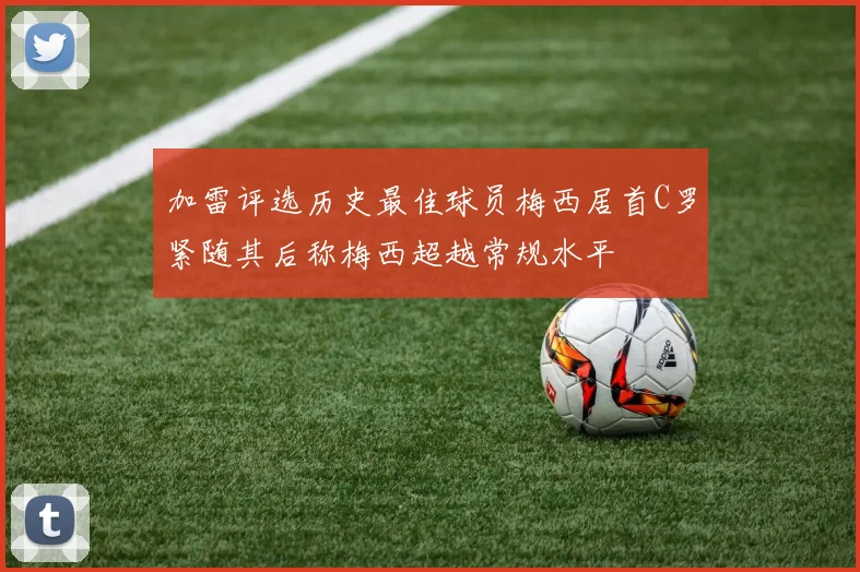 加雷评选历史最佳球员梅西居首C罗紧随其后称梅西超越常规水平
