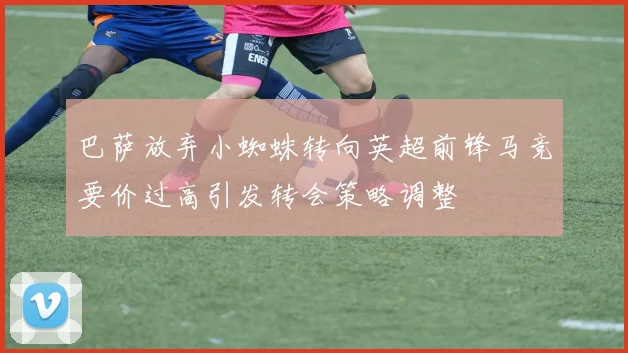 巴萨放弃小蜘蛛转向英超前锋马竞要价过高引发转会策略调整