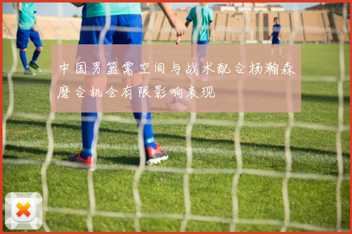 中国男篮需空间与战术配合杨瀚森磨合机会有限影响表现
