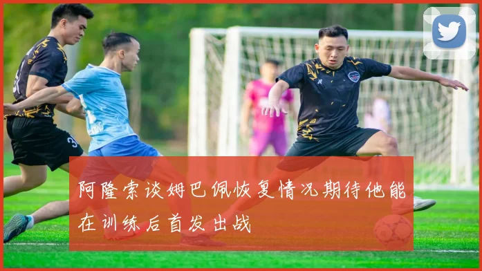 阿隆索谈姆巴佩恢复情况期待他能在训练后首发出战