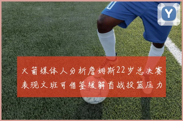 火箭媒体人分析詹姆斯22岁总决赛表现文班可借鉴缓解首战投篮压力