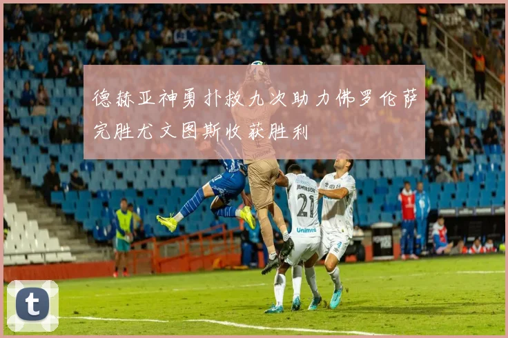 德赫亚神勇扑救九次助力佛罗伦萨完胜尤文图斯收获胜利