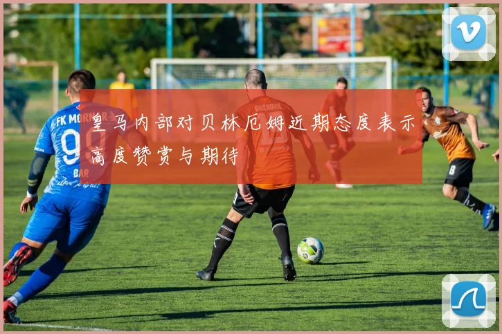 皇马内部对贝林厄姆近期态度表示高度赞赏与期待