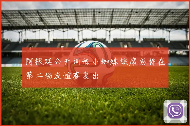 阿根廷公开训练小蜘蛛缺席或将在第二场友谊赛复出