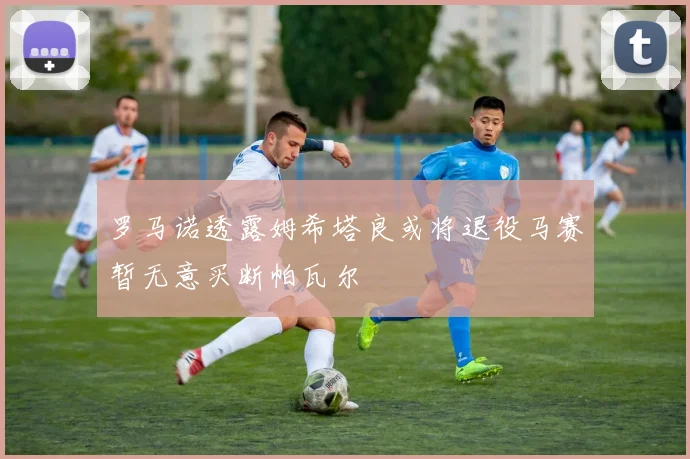 罗马诺透露姆希塔良或将退役马赛暂无意买断帕瓦尔