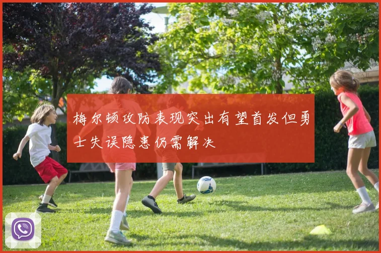 梅尔顿攻防表现突出有望首发但勇士失误隐患仍需解决