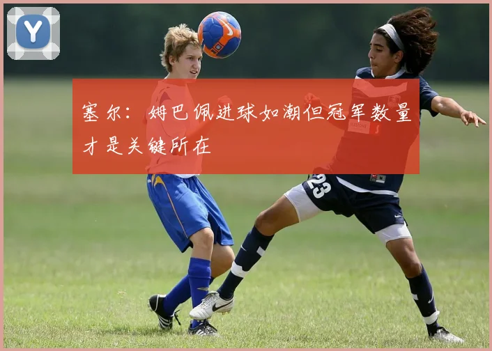塞尔：姆巴佩进球如潮但冠军数量才是关键所在