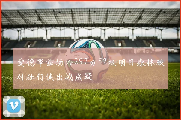 爱德华兹场均297分52板明日森林狼对独行侠出战成疑