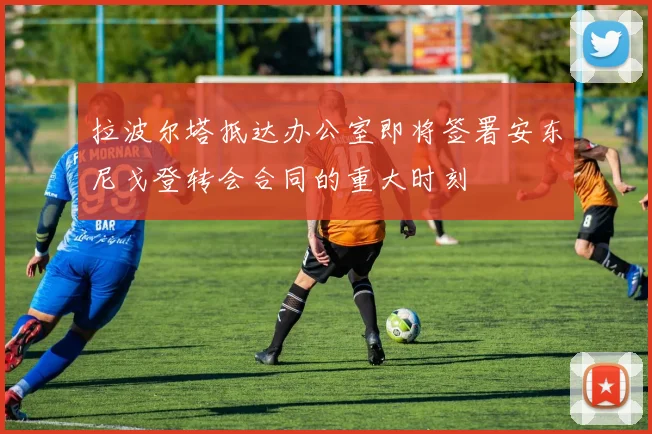 拉波尔塔抵达办公室即将签署安东尼戈登转会合同的重大时刻