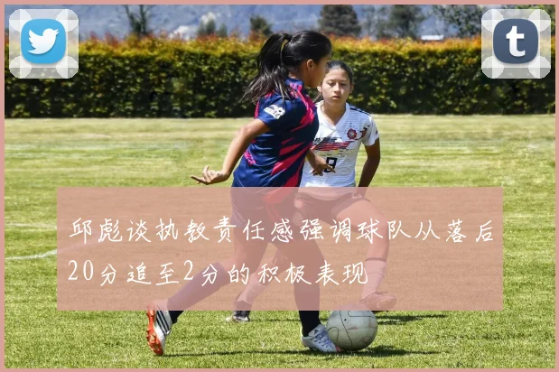 邱彪谈执教责任感强调球队从落后20分追至2分的积极表现