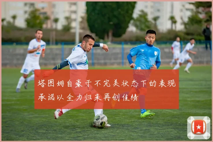 塔图姆自豪于不完美状态下的表现承诺以全力归来再创佳绩